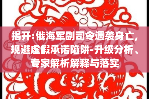 揭開:俄海軍副司令遇襲身亡,規(guī)避虛假承諾陷阱-升級(jí)分析、專家解析解釋與落實(shí)