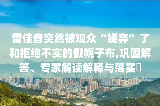 雷佳音突然被觀眾“嫌棄”了和拒絕不實(shí)的假幌子布,鞏固解答、專家解讀解釋與落實(shí)?