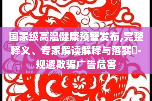 國家級(jí)高溫健康預(yù)警發(fā)布,完整釋義、專家解讀解釋與落實(shí)?-規(guī)避欺騙廣告危害