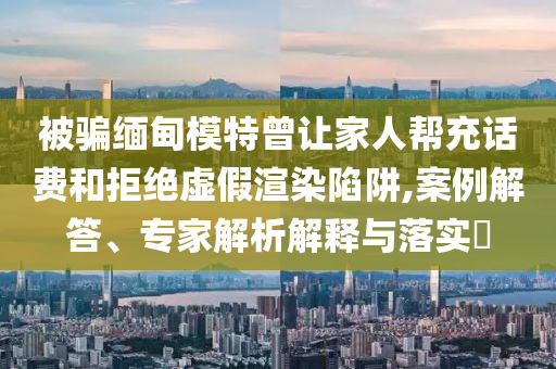 被騙緬甸模特曾讓家人幫充話費(fèi)和拒絕虛假渲染陷阱,案例解答、專家解析解釋與落實(shí)?