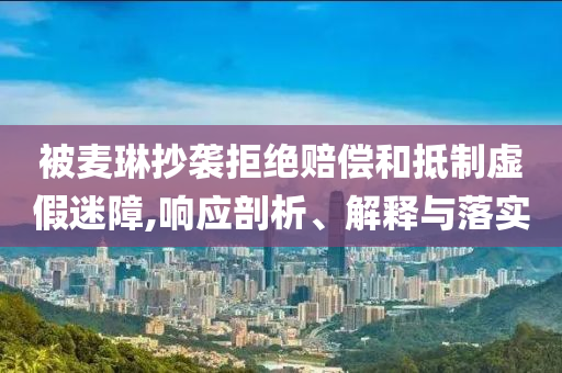 被麥琳抄襲拒絕賠償和抵制虛假迷障,響應(yīng)剖析、解釋與落實(shí)