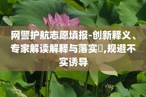 網(wǎng)警護(hù)航志愿填報-創(chuàng)新釋義、專家解讀解釋與落實?,規(guī)避不實誘導(dǎo)