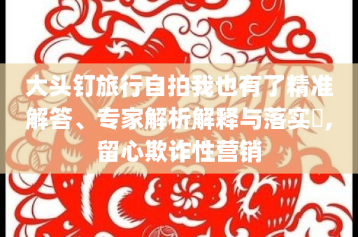 大頭釘旅行自拍我也有了精準(zhǔn)解答、專家解析解釋與落實?,留心欺詐性營銷