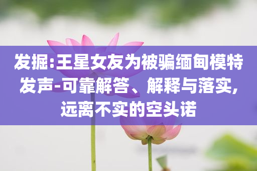 發(fā)掘:王星女友為被騙緬甸模特發(fā)聲-可靠解答、解釋與落實,遠離不實的空頭諾