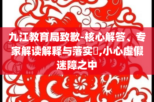 九江教育局致歉-核心解答、專家解讀解釋與落實(shí)?,小心虛假迷障之中