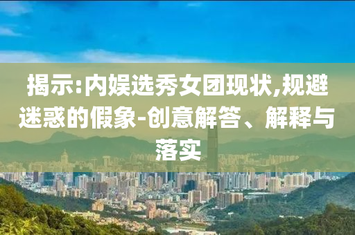 揭示:內(nèi)娛選秀女團(tuán)現(xiàn)狀,規(guī)避迷惑的假象-創(chuàng)意解答、解釋與落實(shí)