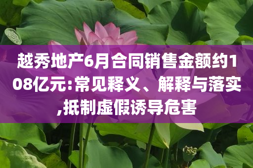 越秀地產6月合同銷售金額約108億元:常見釋義、解釋與落實,抵制虛假誘導危害