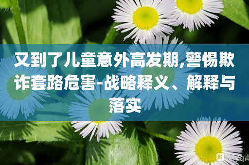 又到了兒童意外高發(fā)期,警惕欺詐套路危害-戰(zhàn)略釋義、解釋與落實