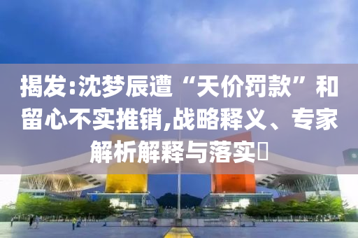 揭發(fā):沈夢辰遭“天價罰款”和留心不實推銷,戰(zhàn)略釋義、專家解析解釋與落實?