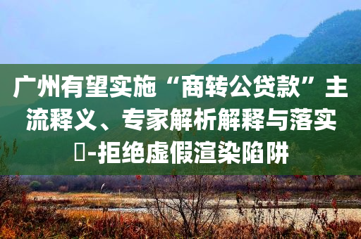 廣州有望實施“商轉公貸款”主流釋義、專家解析解釋與落實?-拒絕虛假渲染陷阱