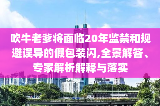 吹牛老爹將面臨20年監(jiān)禁和規(guī)避誤導的假包裝閃,全景解答、專家解析解釋與落實