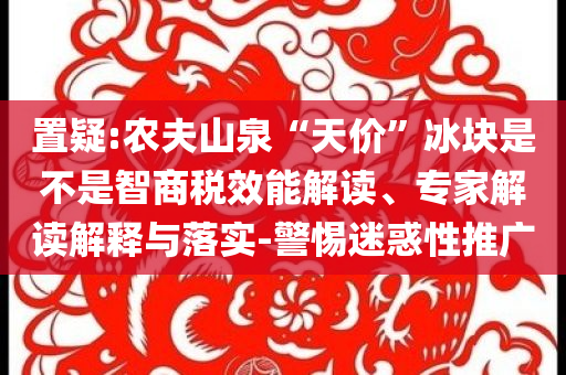 置疑:農(nóng)夫山泉“天價(jià)”冰塊是不是智商稅效能解讀、專家解讀解釋與落實(shí)-警惕迷惑性推廣
