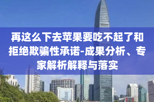 再這么下去蘋果要吃不起了和拒絕欺騙性承諾-成果分析、專家解析解釋與落實