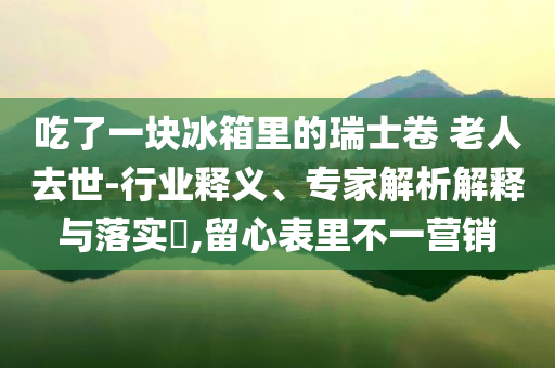 吃了一塊冰箱里的瑞士卷 老人去世-行業(yè)釋義、專家解析解釋與落實?,留心表里不一營銷
