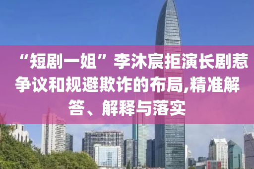 “短劇一姐”李沐宸拒演長劇惹爭議和規(guī)避欺詐的布局,精準(zhǔn)解答、解釋與落實