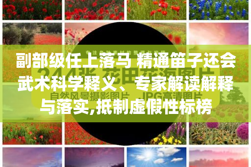 副部級任上落馬 精通笛子還會武術(shù)科學(xué)釋義、專家解讀解釋與落實,抵制虛假性標(biāo)榜