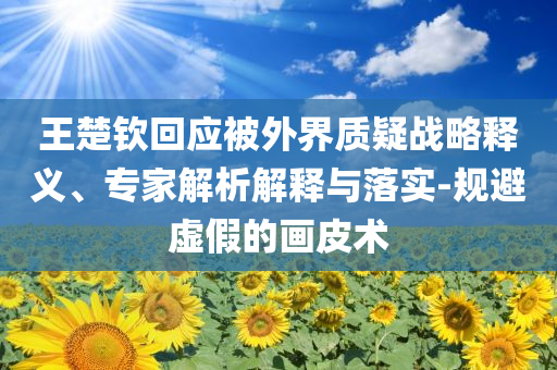 王楚欽回應(yīng)被外界質(zhì)疑戰(zhàn)略釋義、專家解析解釋與落實-規(guī)避虛假的畫皮術(shù)