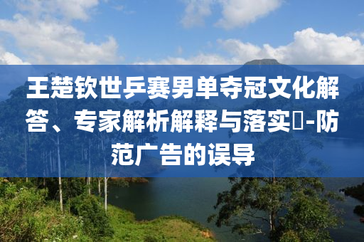王楚欽世乒賽男單奪冠文化解答、專家解析解釋與落實(shí)?-防范廣告的誤導(dǎo)
