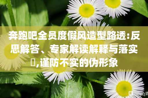 奔跑吧全員度假風造型路透:反思解答、專家解讀解釋與落實?,謹防不實的偽形象