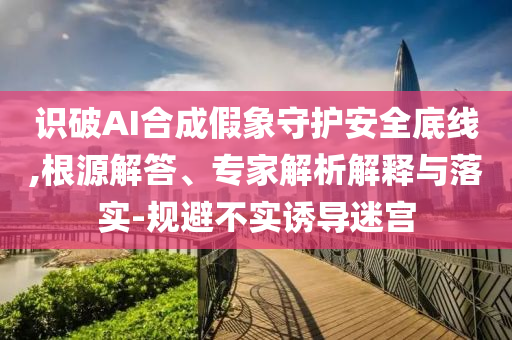 識破AI合成假象守護安全底線,根源解答、專家解析解釋與落實-規(guī)避不實誘導迷宮