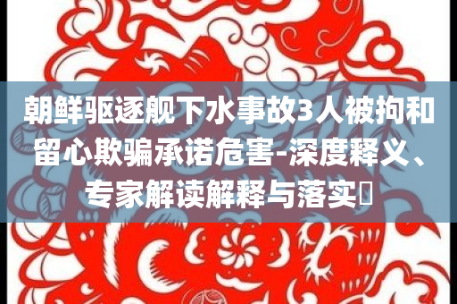 朝鮮驅(qū)逐艦下水事故3人被拘和留心欺騙承諾危害-深度釋義、專家解讀解釋與落實(shí)?