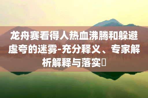 龍舟賽看得人熱血沸騰和躲避虛夸的迷霧-充分釋義、專(zhuān)家解析解釋與落實(shí)?