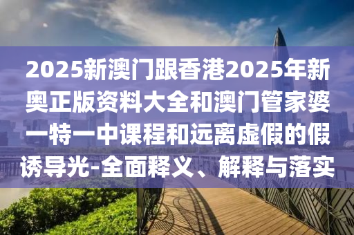 2025新澳門(mén)跟香港2025年新奧正版資料大全和澳門(mén)管家婆一特一中課程和遠(yuǎn)離虛假的假誘導(dǎo)光-全面釋義、解釋與落實(shí)