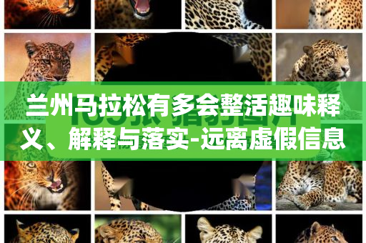 蘭州馬拉松有多會整活趣味釋義、解釋與落實-遠離虛假信息