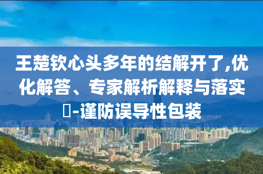 王楚欽心頭多年的結(jié)解開(kāi)了,優(yōu)化解答、專(zhuān)家解析解釋與落實(shí)?-謹(jǐn)防誤導(dǎo)性包裝