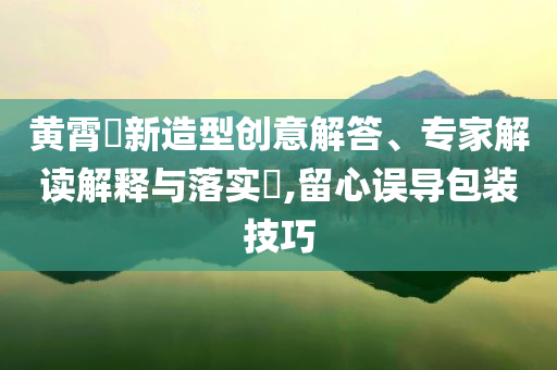 黃霄雲(yún)新造型創(chuàng)意解答、專(zhuān)家解讀解釋與落實(shí)?,留心誤導(dǎo)包裝技巧