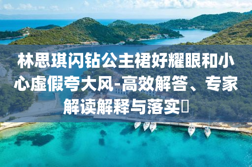 林思琪閃鉆公主裙好耀眼和小心虛假夸大風(fēng)-高效解答、專(zhuān)家解讀解釋與落實(shí)?