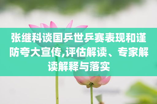張繼科談國(guó)乒世乒賽表現(xiàn)和謹(jǐn)防夸大宣傳,評(píng)估解讀、專(zhuān)家解讀解釋與落實(shí)