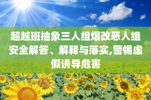 超越班抽象三人組爆改惡人組安全解答、解釋與落實(shí),警惕虛假誘導(dǎo)危害
