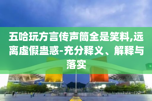 五哈玩方言傳聲筒全是笑料,遠(yuǎn)離虛假蠱惑-充分釋義、解釋與落實(shí)