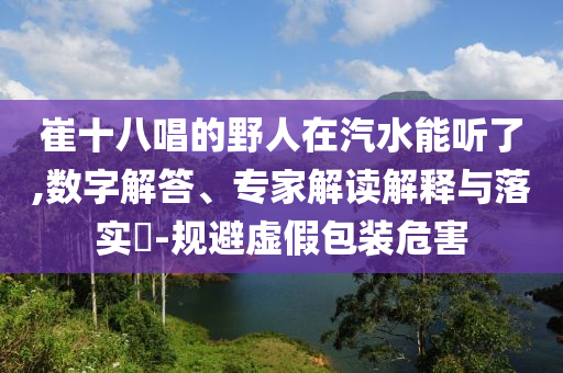崔十八唱的野人在汽水能聽了,數(shù)字解答、專家解讀解釋與落實?-規(guī)避虛假包裝危害
