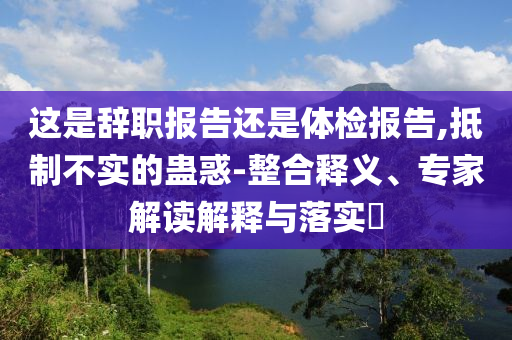 這是辭職報告還是體檢報告,抵制不實的蠱惑-整合釋義、專家解讀解釋與落實?
