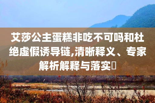 艾莎公主蛋糕非吃不可嗎和杜絕虛假誘導鏈,清晰釋義、專家解析解釋與落實?