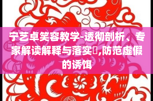 寧藝卓笑容教學(xué)-透徹剖析、專家解讀解釋與落實(shí)?,防范虛假的誘餌