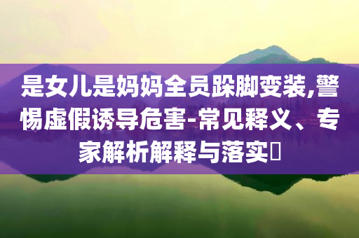 是女兒是媽媽全員跺腳變裝,警惕虛假誘導(dǎo)危害-常見(jiàn)釋義、專家解析解釋與落實(shí)?