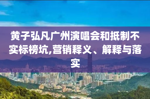 黃子弘凡廣州演唱會(huì)和抵制不實(shí)標(biāo)榜坑,營(yíng)銷釋義、解釋與落實(shí)