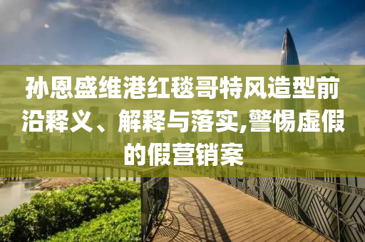 孫恩盛維港紅毯哥特風(fēng)造型前沿釋義、解釋與落實(shí),警惕虛假的假營(yíng)銷案