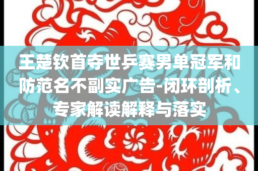 王楚欽首奪世乒賽男單冠軍和防范名不副實(shí)廣告-閉環(huán)剖析、專(zhuān)家解讀解釋與落實(shí)
