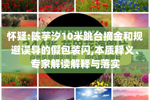懷疑:陳芋汐10米跳臺(tái)摘金和規(guī)避誤導(dǎo)的假包裝閃,本質(zhì)釋義、專(zhuān)家解讀解釋與落實(shí)