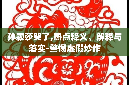 孫穎莎哭了,熱點(diǎn)釋義、解釋與落實(shí)-警惕虛假炒作