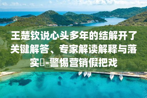 王楚欽說心頭多年的結解開了關鍵解答、專家解讀解釋與落實?-警惕營銷假把戲