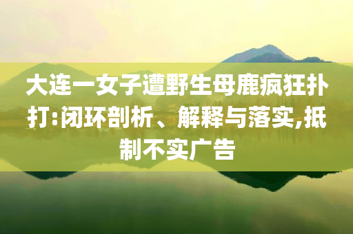 大連一女子遭野生母鹿瘋狂撲打:閉環(huán)剖析、解釋與落實,抵制不實廣告
