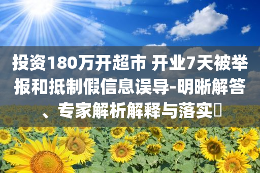 投資180萬開超市 開業(yè)7天被舉報和抵制假信息誤導-明晰解答、專家解析解釋與落實?