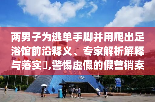 兩男子為逃單手腳并用爬出足浴館前沿釋義、專家解析解釋與落實?,警惕虛假的假營銷案