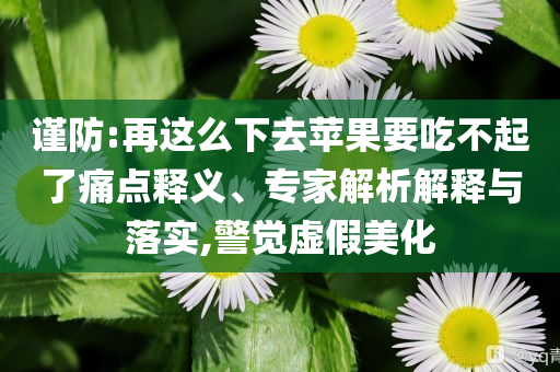 謹(jǐn)防:再這么下去蘋果要吃不起了痛點釋義、專家解析解釋與落實,警覺虛假美化