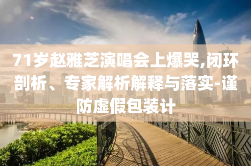 71歲趙雅芝演唱會上爆哭,閉環(huán)剖析、專家解析解釋與落實-謹防虛假包裝計